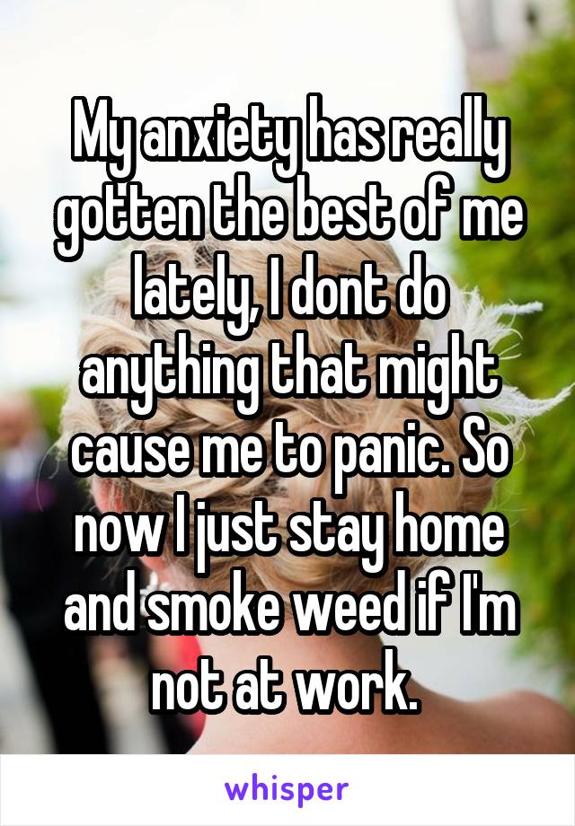 My anxiety has really gotten the best of me lately, I dont do anything that might cause me to panic. So now I just stay home and smoke weed if I'm not at work. 