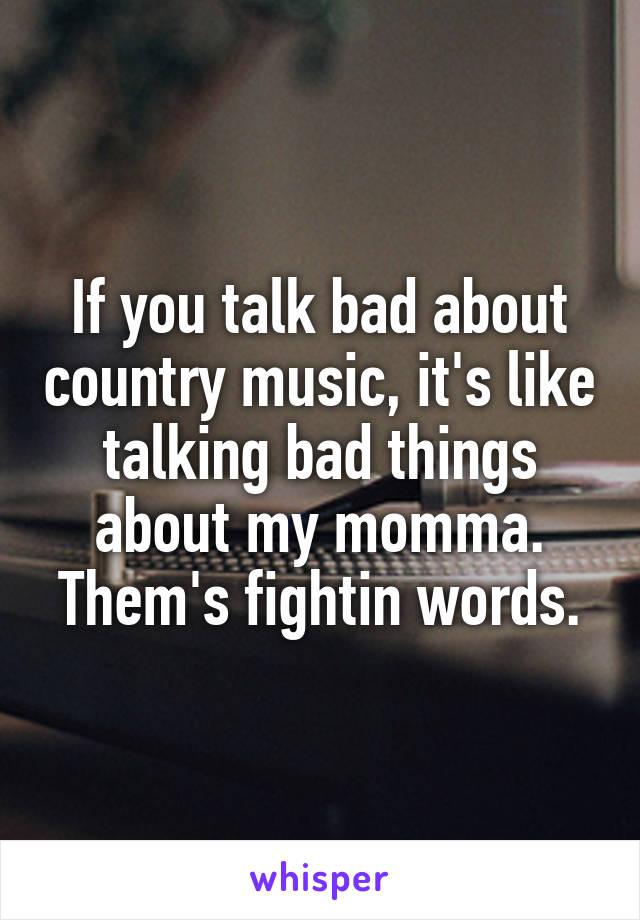 If you talk bad about country music, it's like talking bad things about my momma. Them's fightin words.