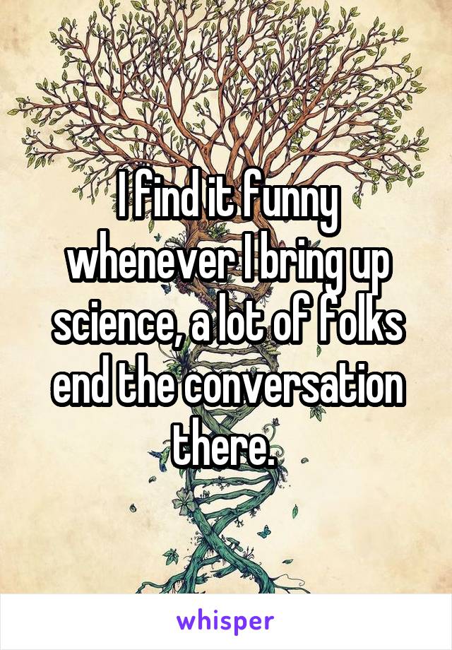 I find it funny whenever I bring up science, a lot of folks end the conversation there. 