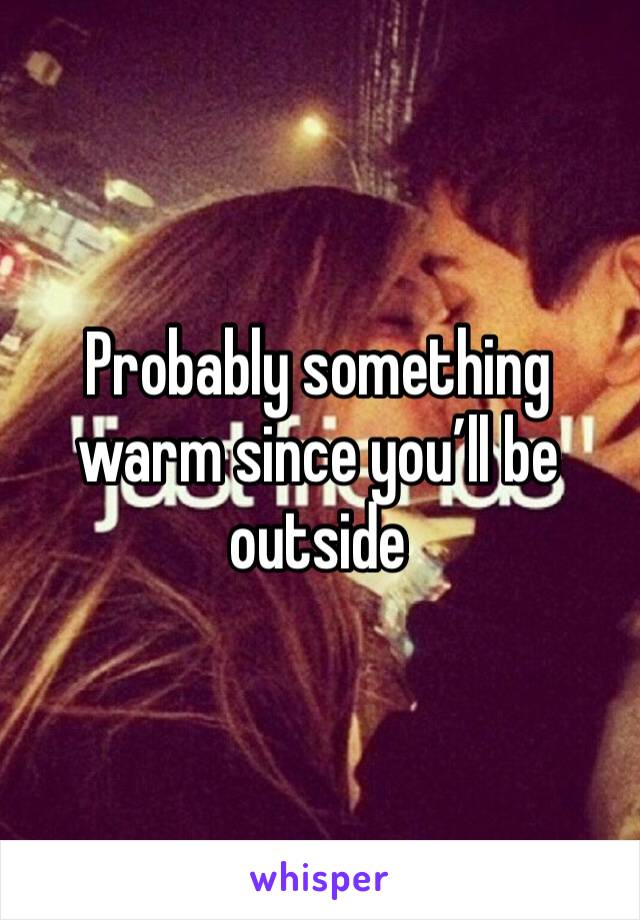Probably something warm since you’ll be outside 