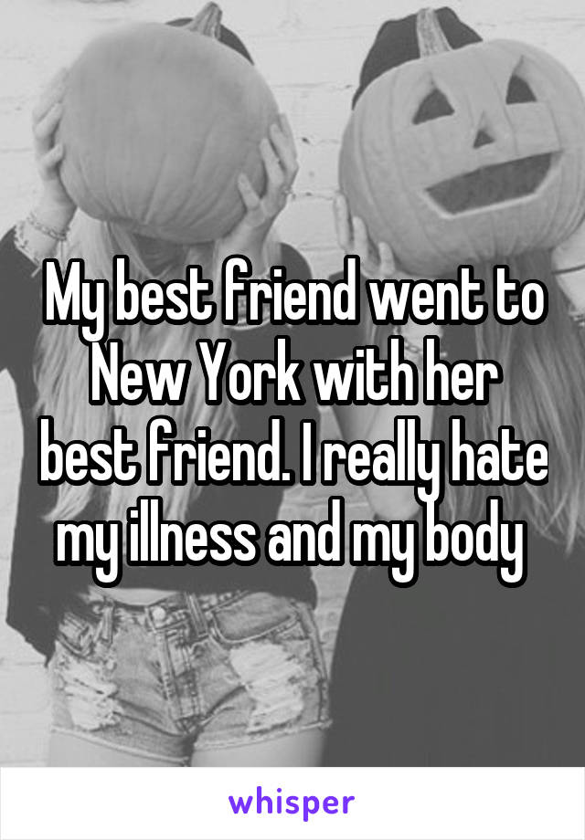 My best friend went to New York with her best friend. I really hate my illness and my body 