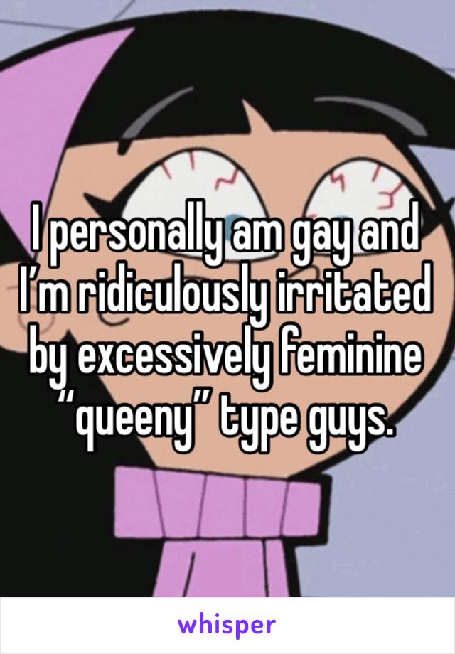 I personally am gay and I’m ridiculously irritated by excessively feminine “queeny” type guys. 