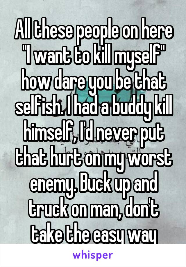 All these people on here "I want to kill myself" how dare you be that selfish. I had a buddy kill himself, I'd never put that hurt on my worst enemy. Buck up and truck on man, don't take the easy way