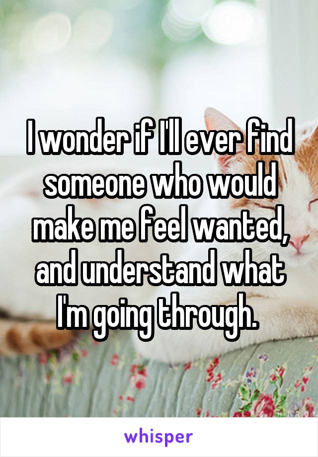 I wonder if I'll ever find someone who would make me feel wanted, and understand what I'm going through. 