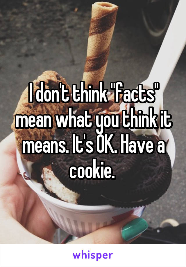 I don't think "facts" mean what you think it means. It's OK. Have a cookie. 