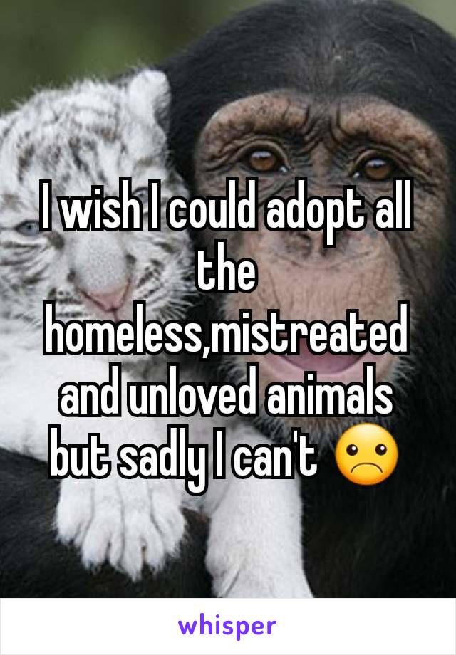 I wish I could adopt all the homeless,mistreated and unloved animals but sadly I can't ☹