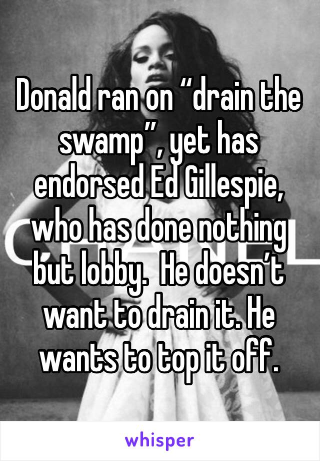 Donald ran on “drain the swamp”, yet has endorsed Ed Gillespie, who has done nothing but lobby.  He doesn’t want to drain it. He wants to top it off. 