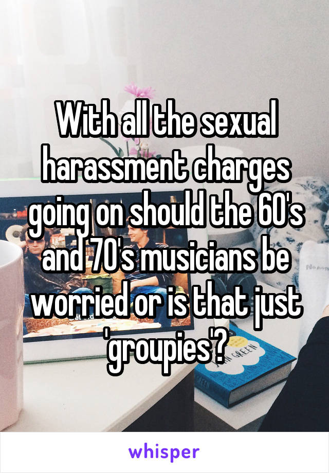 With all the sexual harassment charges going on should the 60's and 70's musicians be worried or is that just 'groupies'?