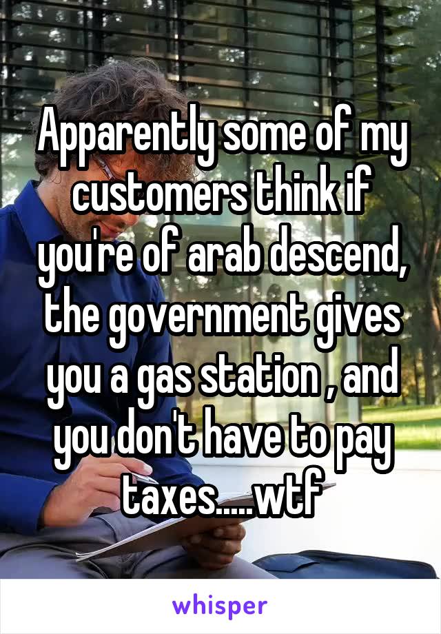 Apparently some of my customers think if you're of arab descend, the government gives you a gas station , and you don't have to pay taxes.....wtf