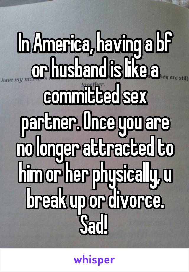 In America, having a bf or husband is like a committed sex partner. Once you are no longer attracted to him or her physically, u break up or divorce. Sad! 