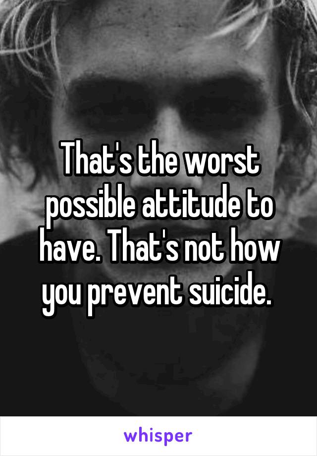 That's the worst possible attitude to have. That's not how you prevent suicide. 