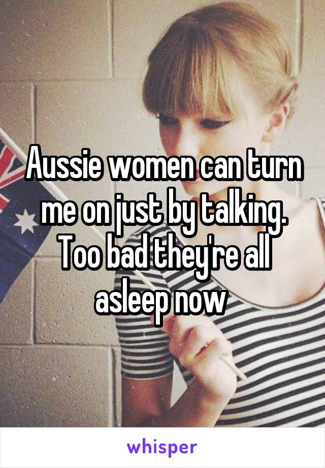 Aussie women can turn me on just by talking. Too bad they're all asleep now 