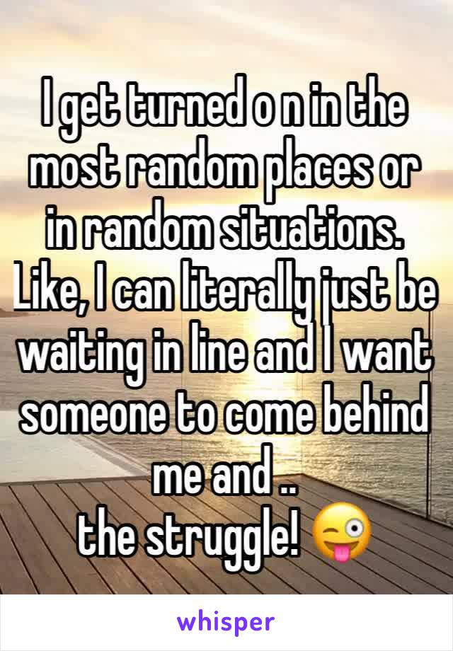 I get turned o n in the most random places or in random situations.
Like, I can literally just be waiting in line and I want someone to come behind me and .. 
the struggle! 😜