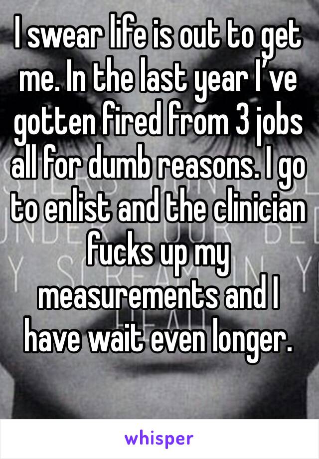 I swear life is out to get me. In the last year I’ve gotten fired from 3 jobs all for dumb reasons. I go to enlist and the clinician fucks up my measurements and I have wait even longer. 