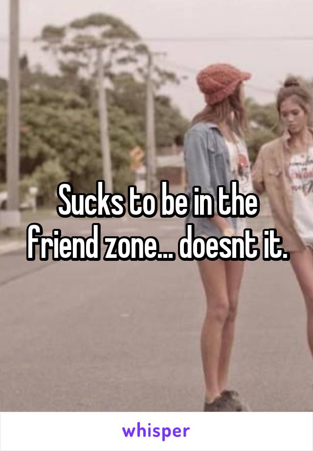 Sucks to be in the friend zone... doesnt it.