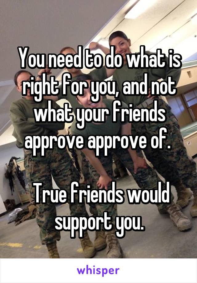 You need to do what is right for you, and not what your friends approve approve of. 

 True friends would support you.