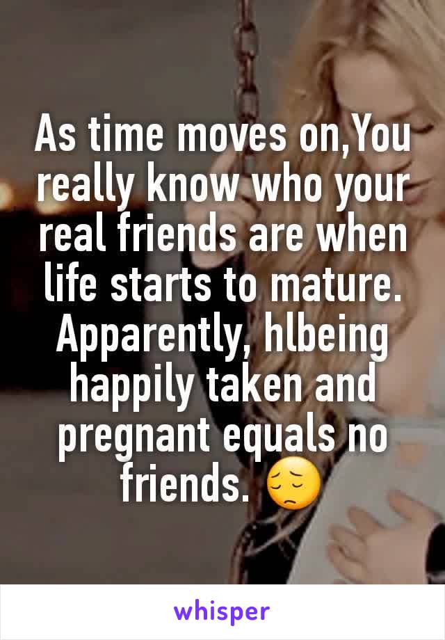 As time moves on,You really know who your real friends are when life starts to mature.
Apparently, hlbeing happily taken and pregnant equals no friends. 😔