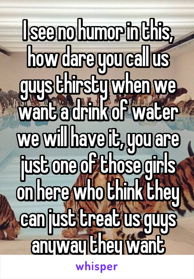 I see no humor in this, how dare you call us guys thirsty when we want a drink of water we will have it, you are just one of those girls on here who think they can just treat us guys anyway they want