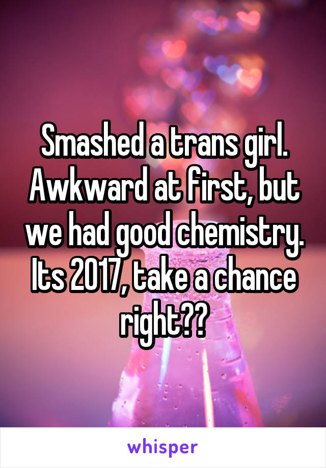 Smashed a trans girl. Awkward at first, but we had good chemistry. Its 2017, take a chance right??