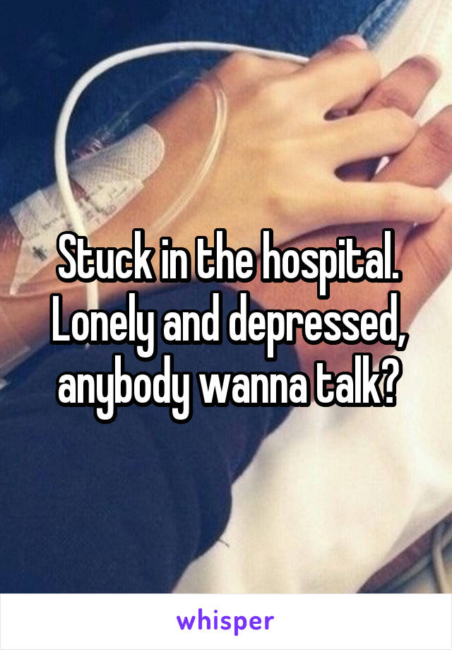 Stuck in the hospital. Lonely and depressed, anybody wanna talk?