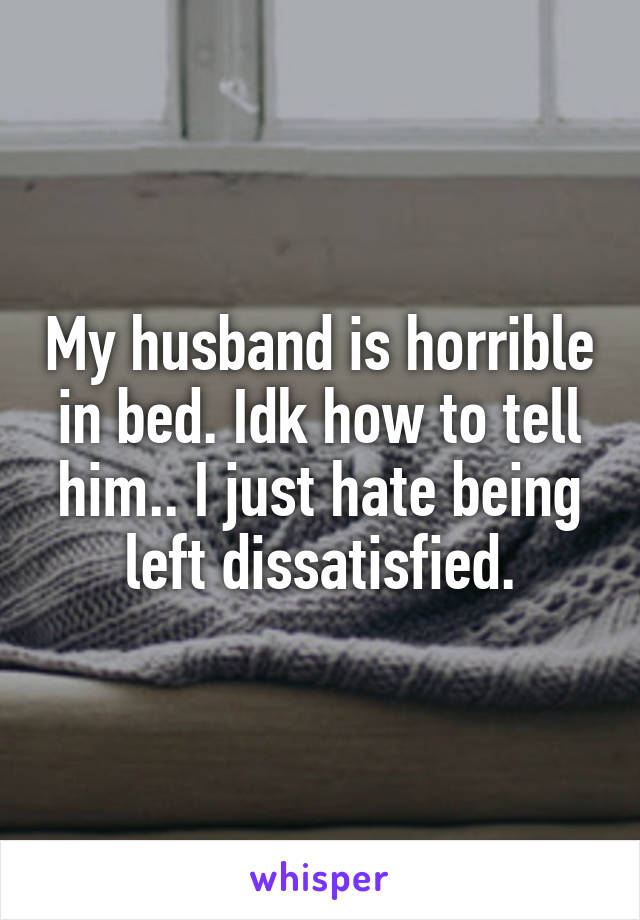 My husband is horrible in bed. Idk how to tell him.. I just hate being left dissatisfied.