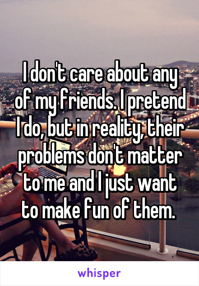 I don't care about any of my friends. I pretend I do, but in reality, their problems don't matter to me and I just want to make fun of them. 
