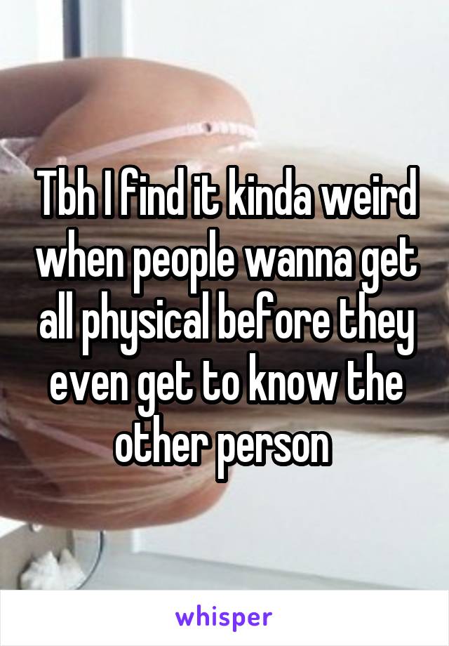 Tbh I find it kinda weird when people wanna get all physical before they even get to know the other person 