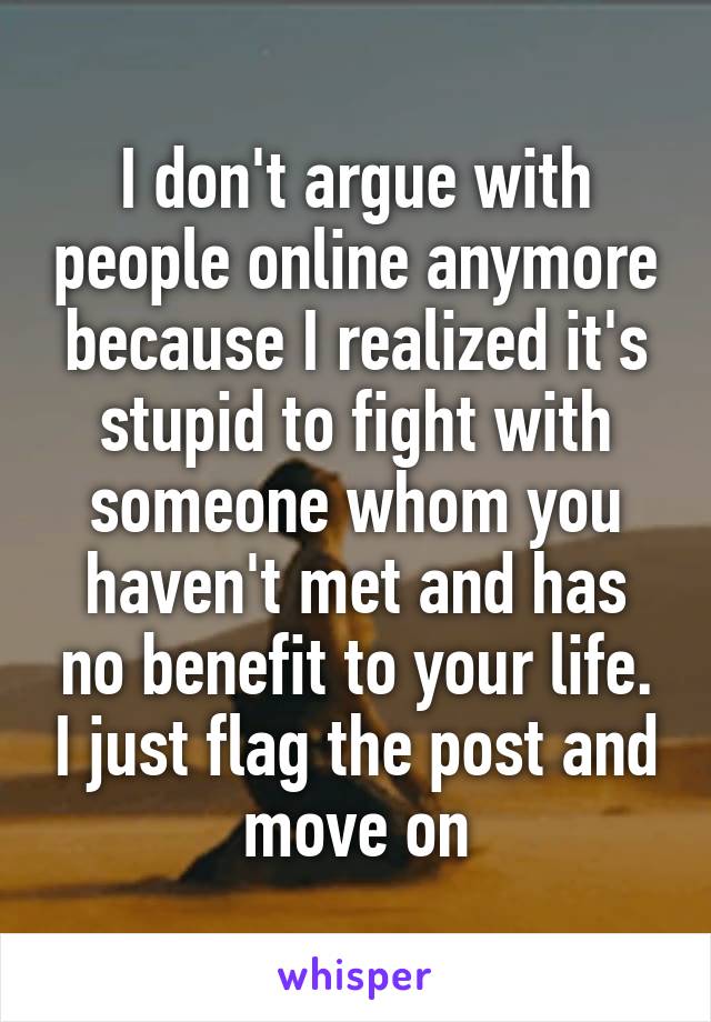 I don't argue with people online anymore because I realized it's stupid to fight with someone whom you haven't met and has no benefit to your life. I just flag the post and move on
