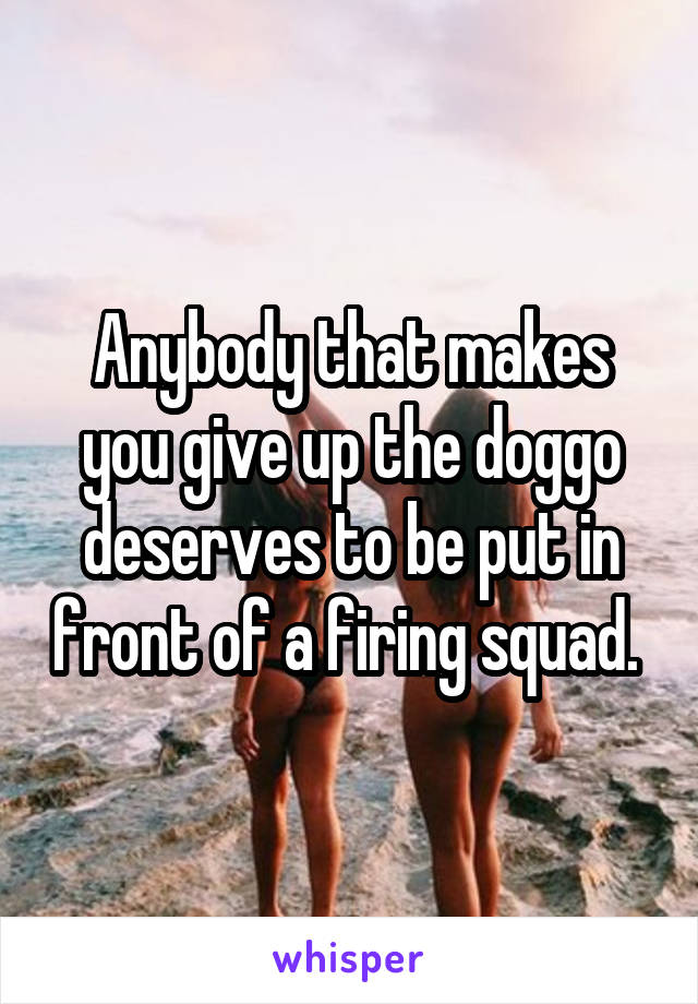 Anybody that makes you give up the doggo deserves to be put in front of a firing squad. 