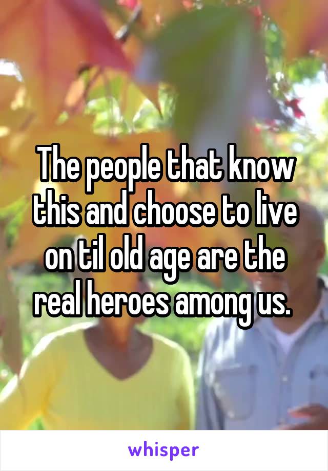 The people that know this and choose to live on til old age are the real heroes among us. 