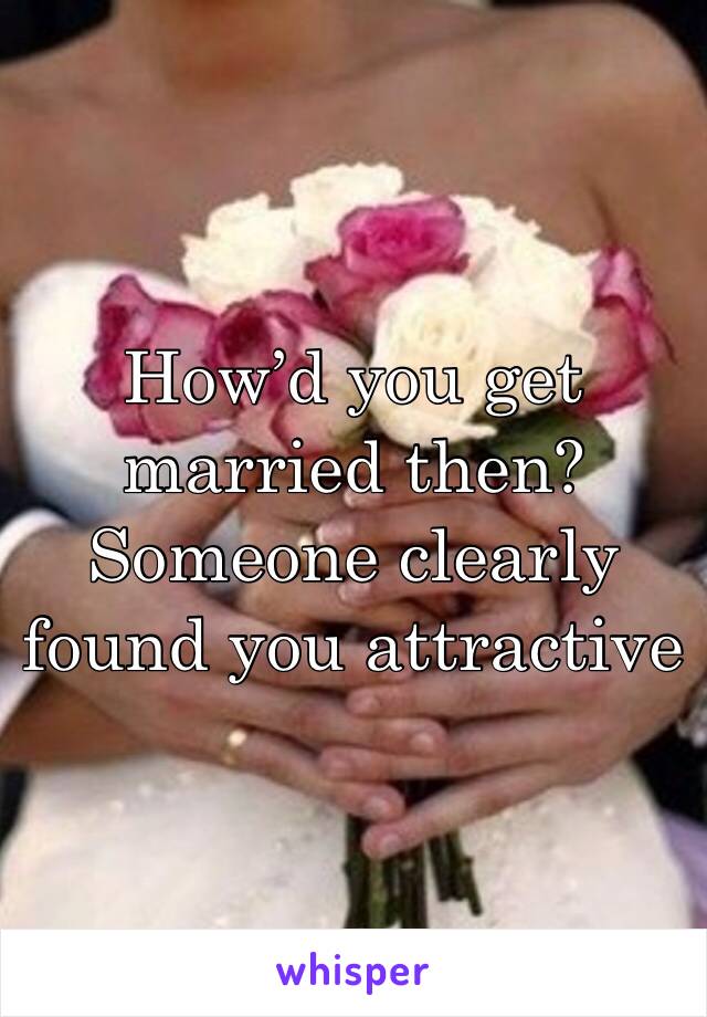 How’d you get married then? Someone clearly found you attractive 