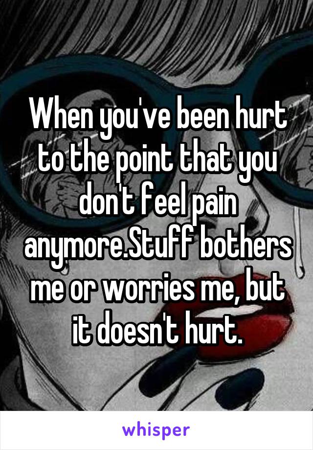 When you've been hurt to the point that you don't feel pain anymore.Stuff bothers me or worries me, but it doesn't hurt.