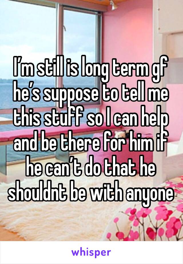 I’m still is long term gf he’s suppose to tell me this stuff so I can help and be there for him if he can’t do that he shouldnt be with anyone 