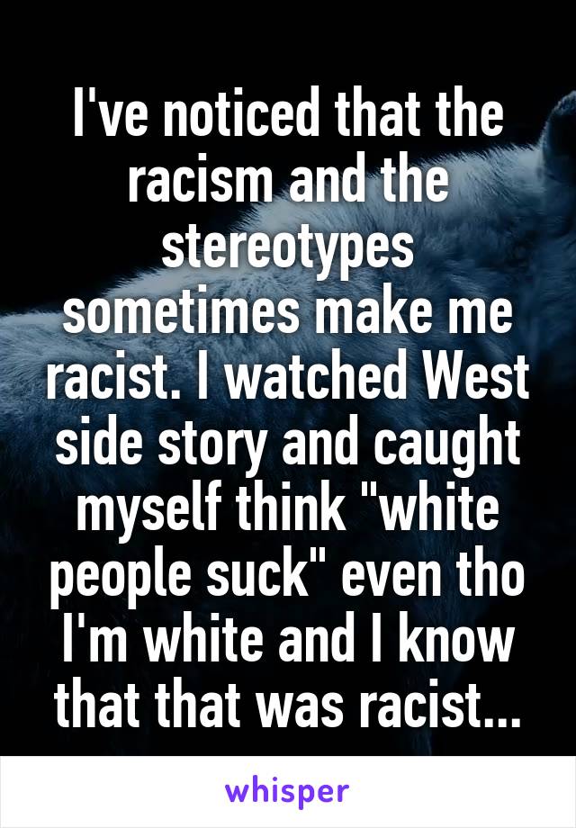 I've noticed that the racism and the stereotypes sometimes make me racist. I watched West side story and caught myself think "white people suck" even tho I'm white and I know that that was racist...