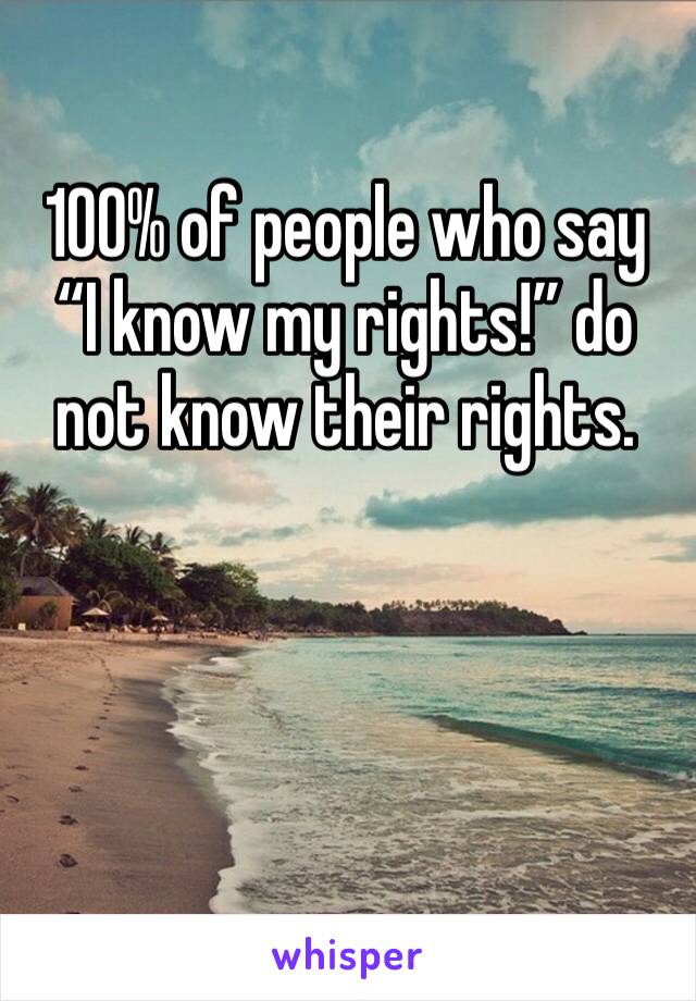 100% of people who say “I know my rights!” do not know their rights. 