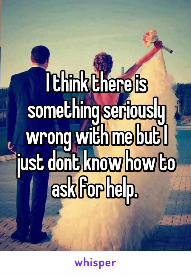 I think there is something seriously wrong with me but I just dont know how to ask for help. 