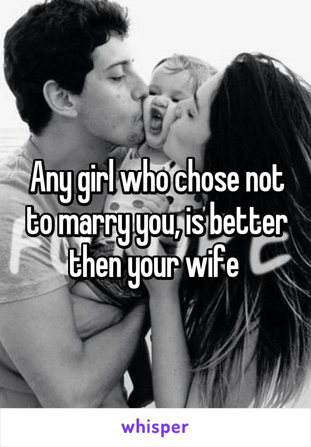 Any girl who chose not to marry you, is better then your wife 