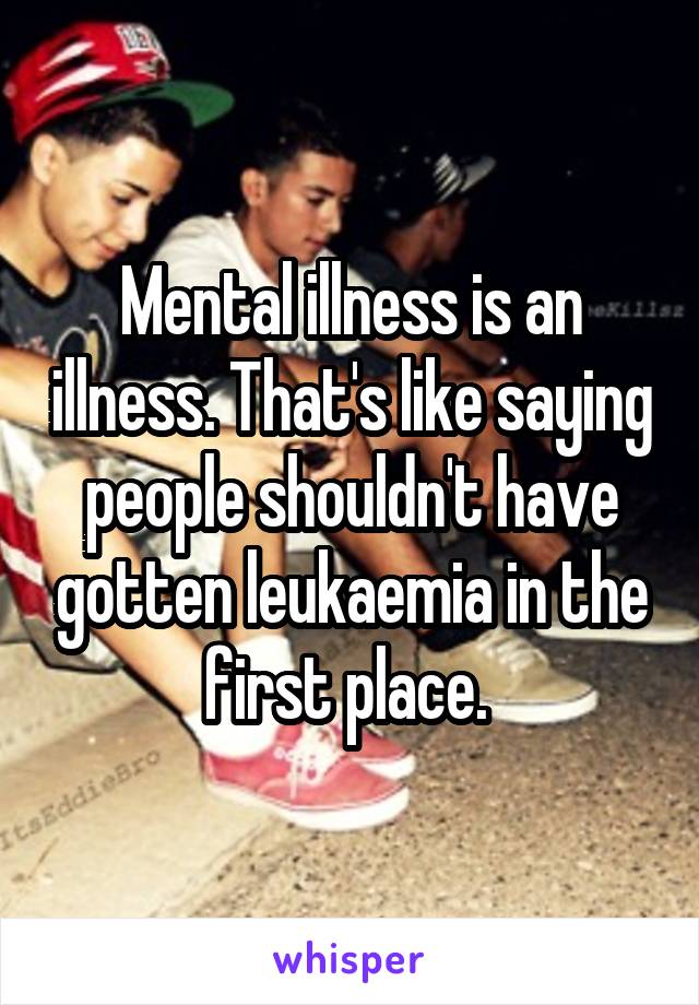 Mental illness is an illness. That's like saying people shouldn't have gotten leukaemia in the first place. 