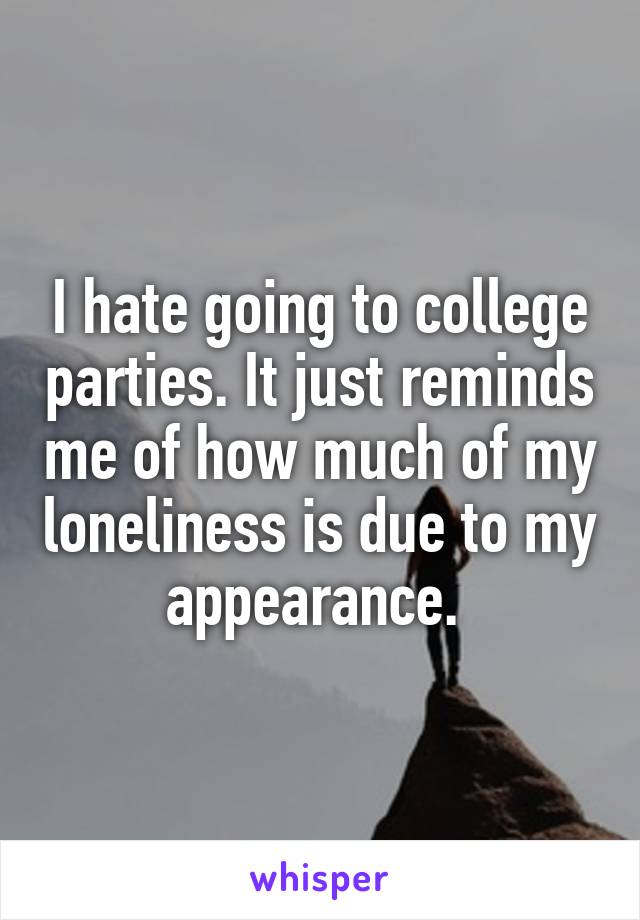 I hate going to college parties. It just reminds me of how much of my loneliness is due to my appearance. 