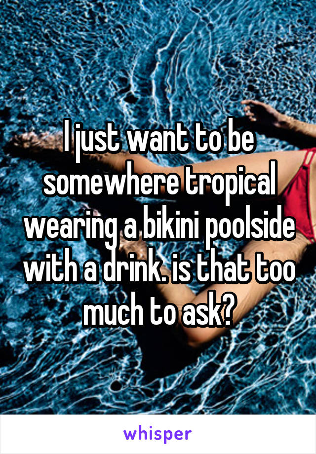 I just want to be somewhere tropical wearing a bikini poolside with a drink. is that too much to ask?
