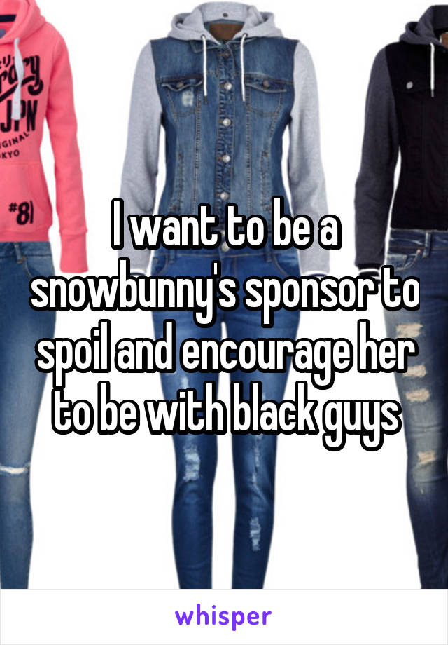 I want to be a snowbunny's sponsor to spoil and encourage her to be with black guys