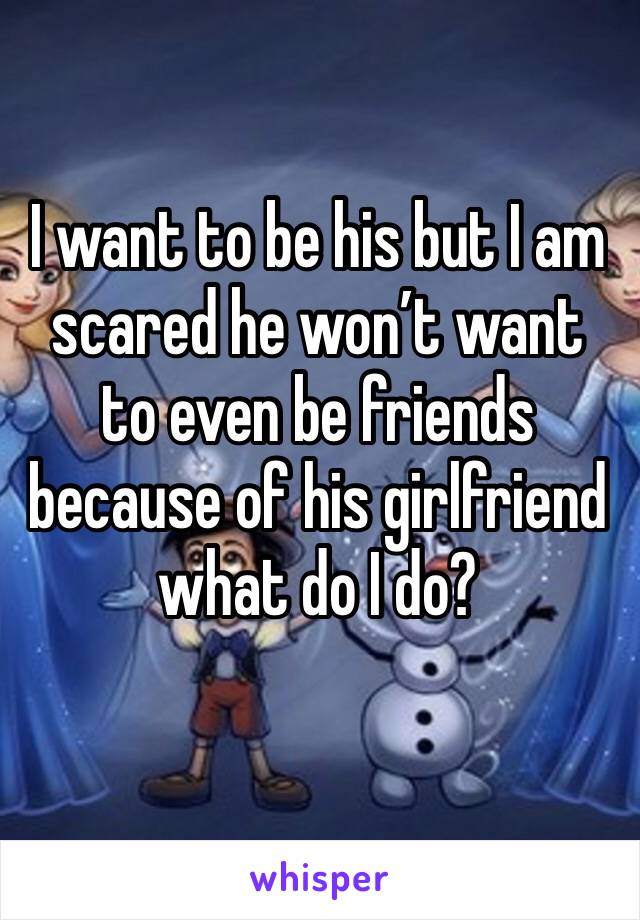 I want to be his but I am scared he won’t want to even be friends because of his girlfriend what do I do?
