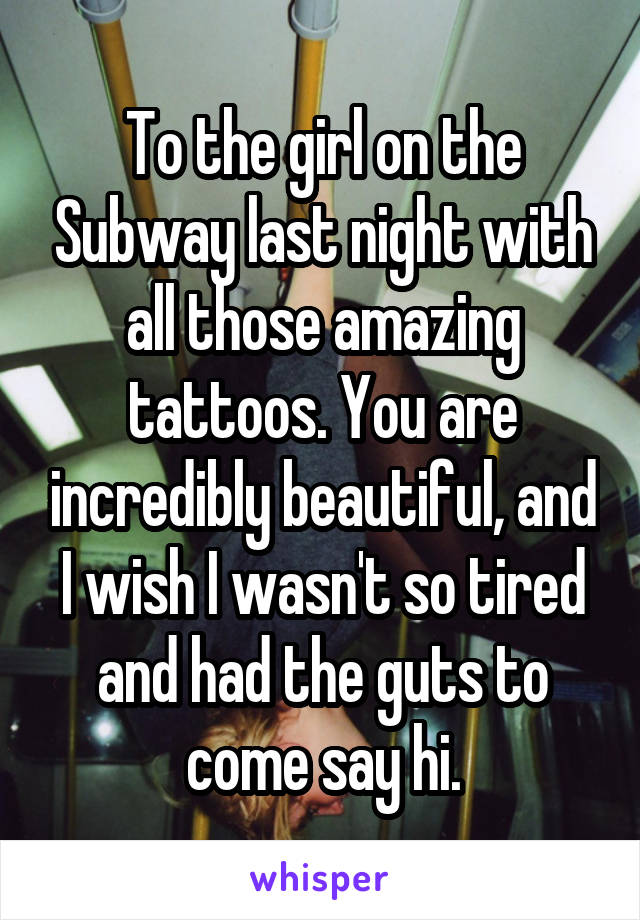 To the girl on the Subway last night with all those amazing tattoos. You are incredibly beautiful, and I wish I wasn't so tired and had the guts to come say hi.