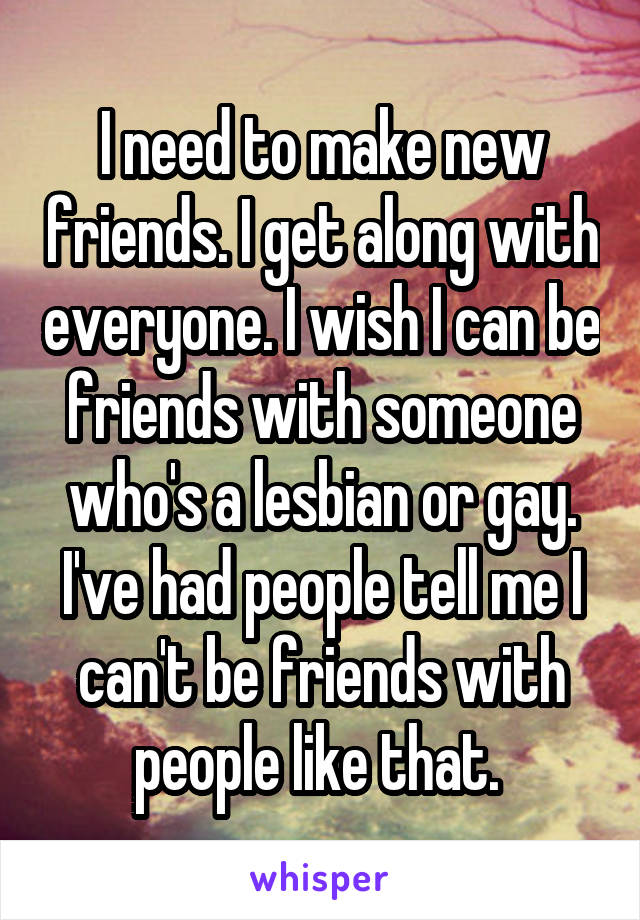 I need to make new friends. I get along with everyone. I wish I can be friends with someone who's a lesbian or gay. I've had people tell me I can't be friends with people like that. 