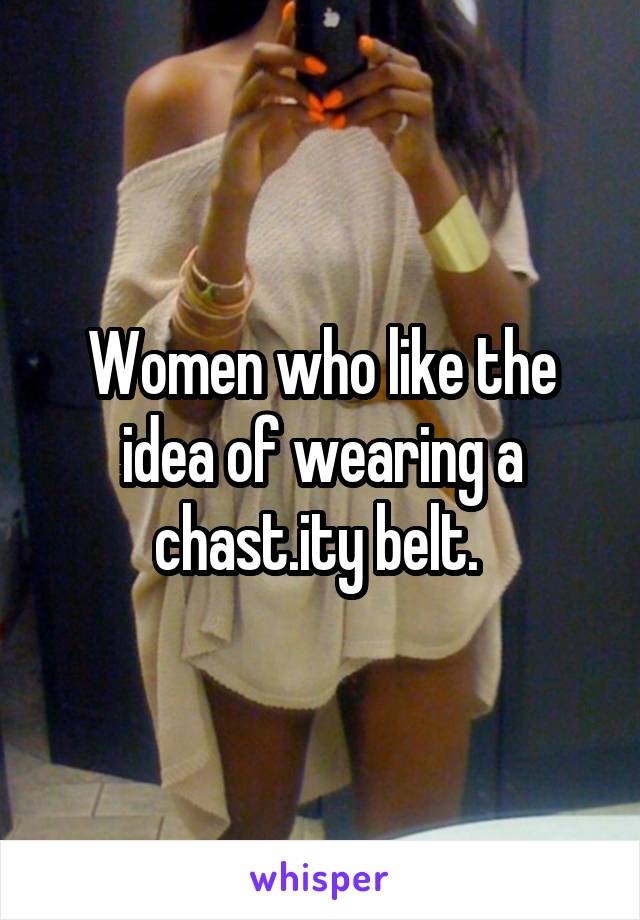 Women who like the idea of wearing a chast.ity belt. 