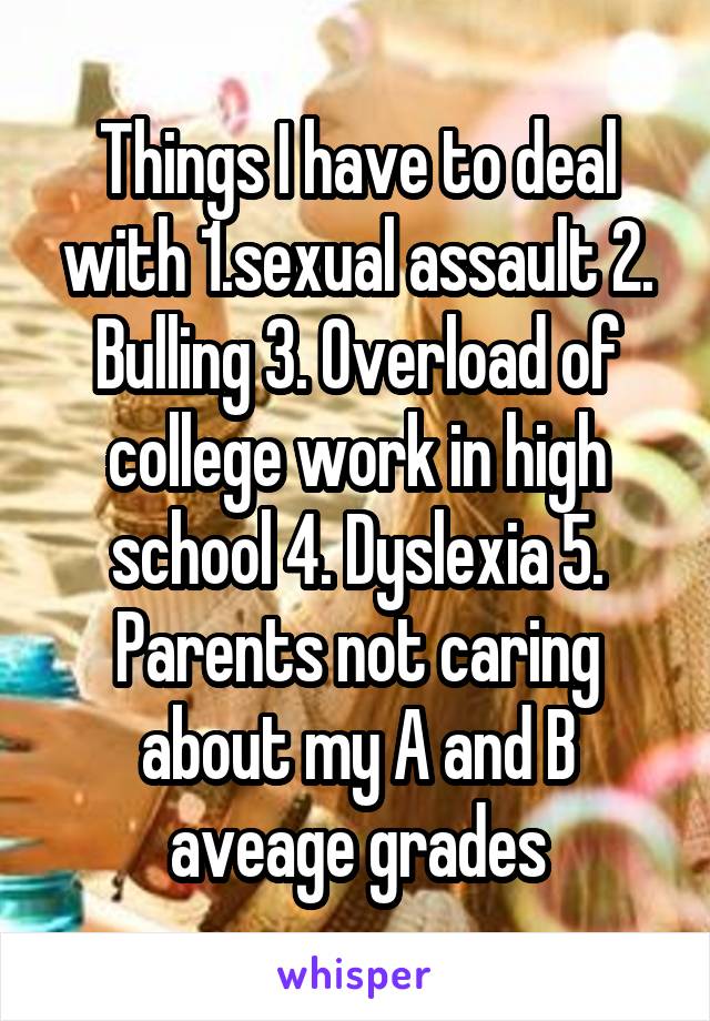 Things I have to deal with 1.sexual assault 2. Bulling 3. Overload of college work in high school 4. Dyslexia 5. Parents not caring about my A and B aveage grades
