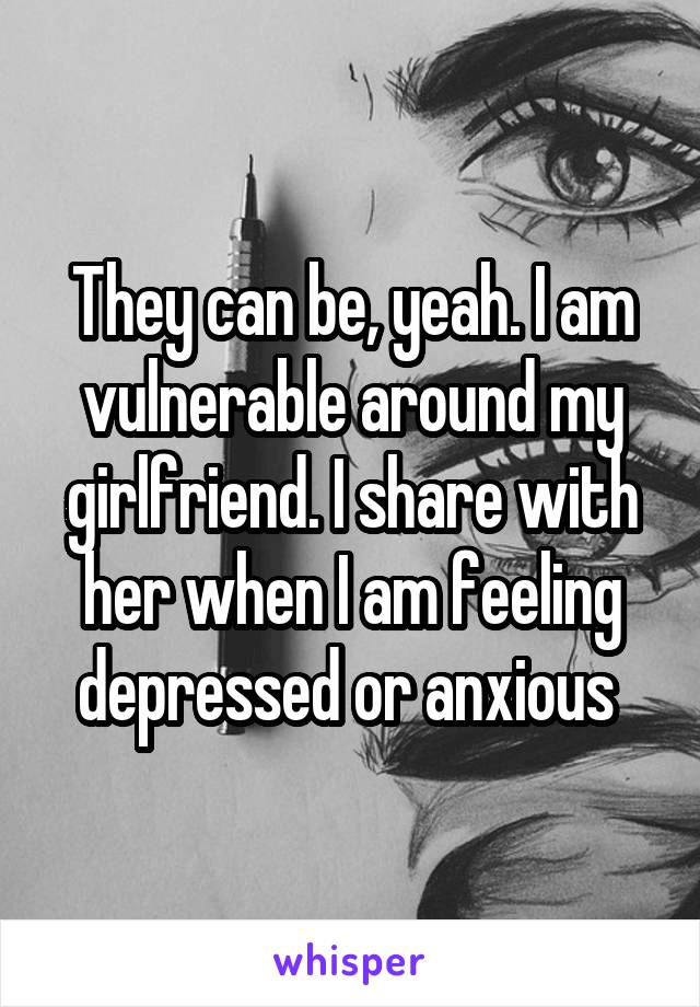 They can be, yeah. I am vulnerable around my girlfriend. I share with her when I am feeling depressed or anxious 
