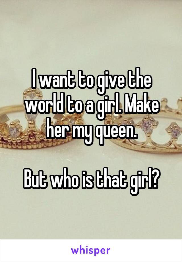 I want to give the world to a girl. Make her my queen.

But who is that girl?