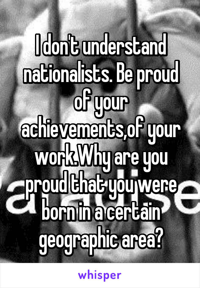 I don't understand nationalists. Be proud of your achievements,of your work.Why are you proud that you were born in a certain geographic area?