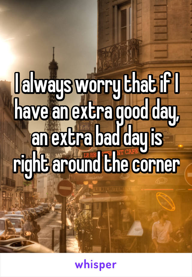 I always worry that if I have an extra good day, an extra bad day is right around the corner 